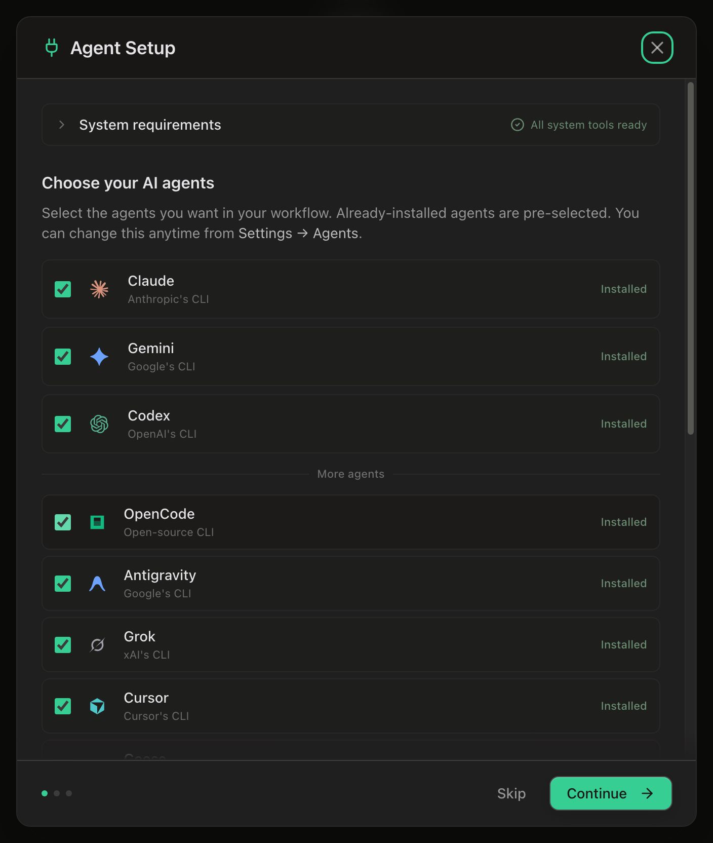 The Agent Setup dialog on its agents step. A collapsed System requirements accordion across the top reads All system tools ready. Below it, the heading Choose your AI agents and the line ‘Select the agents you want in your workflow. Already-installed agents are pre-selected. You can change this anytime from Settings → Agents.’ Then the featured tier as checked rows — Claude (Anthropic’s CLI), Gemini (Google’s CLI) and Codex (OpenAI’s CLI), each marked Installed — a thin More agents divider, and OpenCode, Antigravity, Grok and Cursor beneath it, also checked and Installed, with the list scrolling on past them. The footer carries three step dots with the first one filled, a Skip button and a green Continue button.